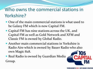 Who owns the commercial stations in Yorkshire?One of the main commercial stations is what used to be Galaxy FM which is now Capital FM.Capital FM has nine stations across the UK, and Capital FM as well as Gold Network and XFM and Classic FM is owned by Global Radio.Another main commercial stations in Yorkshire is Radio Aire which is owned by Bauer Radio who also own Magic 828.Real Radio is owned by Guardian MediaGroup.