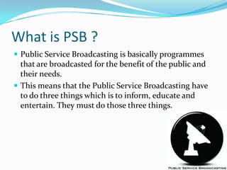 What is PSB ?Public Service Broadcasting is basically programmes that are broadcasted for the benefit of the public and their needs. This means that the Public Service Broadcasting have to do three things which is to inform, educate and entertain. They must do those three things.
