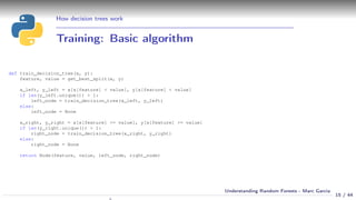 How decision trees work
Training: Basic algorithm
def train_decision_tree(x, y):
feature, value = get_best_split(x, y)
x_left, y_left = x[x[feature] < value], y[x[feature] < value]
if len(y_left.unique()) > 1:
left_node = train_decision_tree(x_left, y_left)
else:
left_node = None
x_right, y_right = x[x[feature] >= value], y[x[feature] >= value]
if len(y_right.unique()) > 1:
right_node = train_decision_tree(x_right, y_right)
else:
right_node = None
return Node(feature, value, left_node, right_node)
15 / 44
Understanding Random Forests - Marc Garcia
 