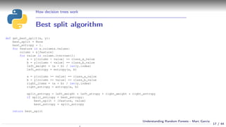How decision trees work
Best split algorithm
def get_best_split(x, y):
best_split = None
best_entropy = 1.
for feature in x.columns.values:
column = x[feature]
for value in column.iterrows():
a = y[column < value] == class_a_value
b = y[column < value] == class_b_value
left_weight = (a + b) / len(y.index)
left_entropy = entropy(a, b)
a = y[column >= value] == class_a_value
b = y[column >= value] == class_b_value
right_items = (a + b) / len(y.index)
right_entropy = entropy(a, b)
split_entropy = left_weight * left_etropy + right_weight * right_entropy
if split_entropy < best_entropy:
best_split = (feature, value)
best_entropy = split_entropy
return best_split
17 / 44
Understanding Random Forests - Marc Garcia
 