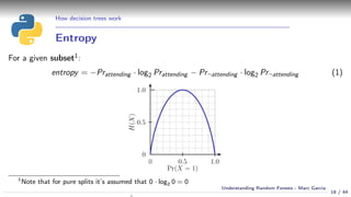 How decision trees work
Entropy
For a given subset1:
entropy = −Prattending · log2 Prattending − Pr¬attending · log2 Pr¬attending (1)
1
Note that for pure splits it’s assumed that 0 · log2 0 = 0
18 / 44
Understanding Random Forests - Marc Garcia
 