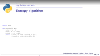 How decision trees work
Entropy algorithm
import math
def entropy(a, b):
total = a + b
prob_a = a / total
prob_b = b / total
return - prob_a * math.log(prob_a, 2) 
- prob_b * math.log(prob_b, 2)
19 / 44
Understanding Random Forests - Marc Garcia
 