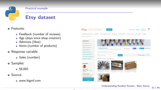 Practical example
Etsy dataset
Features:
Feedback (number of reviews)
Age (days since shop creation)
Admirers (likes)
Items (number of products)
Response variable:
Sales (number)
Samples:
58,092
Source:
www.bigml.com
22 / 44
Understanding Random Forests - Marc Garcia
 