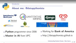 Introduction
About me: @datapythonista
Python programmer since 2006
Master in AI from UPC
Working for Bank of America
http://datapythonista.github.io
3 / 44
Understanding Random Forests - Marc Garcia
 