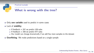Practical example
What is wrong with the tree?
Only one variable used to predict in some cases
Lack of stability:
If feedback = 207 we predict 109 sales
If feedback = 208 we predict 977 sales
Our model can change dramatically if we add few more samples to the dataset
Overﬁtting: We make predictions based on a single sample
31 / 44
Understanding Random Forests - Marc Garcia
 
