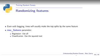 Training Random Forests
Randomizing features
Even with bagging, trees will usually make the top splits by the same feature
max_features parameter:
Regression: Use all
Classiﬁcation: Use the squared root
36 / 44
Understanding Random Forests - Marc Garcia
 