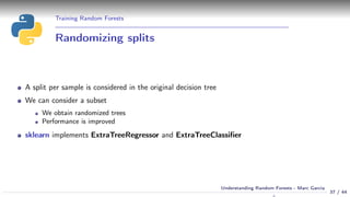 Training Random Forests
Randomizing splits
A split per sample is considered in the original decision tree
We can consider a subset
We obtain randomized trees
Performance is improved
sklearn implements ExtraTreeRegressor and ExtraTreeClassiﬁer
37 / 44
Understanding Random Forests - Marc Garcia
 