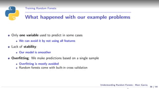 Training Random Forests
What happened with our example problems
Only one variable used to predict in some cases
We can avoid it by not using all features
Lack of stability:
Our model is smoother
Overﬁtting: We make predictions based on a single sample
Overﬁtting is mostly avoided
Random forests come with built-in cross validation
38 / 44
Understanding Random Forests - Marc Garcia
 