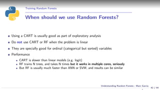 Training Random Forests
When should we use Random Forests?
Using a CART is usually good as part of exploratory analysis
Do not use CART or RF when the problem is linear
They are specially good for ordinal (categorical but sorted) variables
Performance
CART is slower than linear models (e.g. logit)
RF trains N trees, and takes N times but it works in multiple cores, seriously
But RF is usually much faster than ANN or SVM, and results can be similar
42 / 44
Understanding Random Forests - Marc Garcia
 