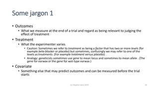 Some jargon 1
• Outcomes
• What we measure at the end of a trial and regard as being relevant to judging the
effect of treatment
• Treatment
• What the experimenter varies
• Caution: Sometimes we refer to treatment as being a factor that has two or more levels (for
example beta-blocker or placebo) but sometimes, confusingly we may refer to one of the
levels as treatments .(For example treatment versus placebo)
• Analogy: geneticists sometimes use gene to mean locus and sometimes to mean allele . (The
gene for earwax or the gene for wet-type earwax.)
• Covariate
• Something else that may predict outcomes and can be measured before the trial
starts
(c) Stephen Senn 2019 10
 
