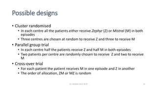 Possible designs
• Cluster randomised
• In each centre all the patients either receive Zephyr (Z) or Mistral (M) in both
episodes
• Three centres are chosen at random to receive Z and three to receive M
• Parallel group trial
• In each centre half the patients receive Z and half M in both episodes
• Two patients per centre are randomly chosen to receive Z and two to receive
M
• Cross-over trial
• For each patient the patient receives M in one episode and Z in another
• The order of allocation, ZM or MZ is random
(c) Stephen Senn 2019 15
 
