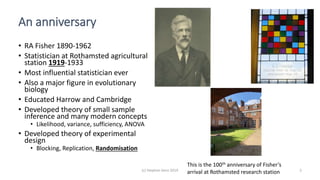 (c) Stephen Senn 2019 2
An anniversary
• RA Fisher 1890-1962
• Statistician at Rothamsted agricultural
station 1919-1933
• Most influential statistician ever
• Also a major figure in evolutionary
biology
• Educated Harrow and Cambridge
• Developed theory of small sample
inference and many modern concepts
• Likelihood, variance, sufficiency, ANOVA
• Developed theory of experimental
design
• Blocking, Replication, Randomisation
This is the 100th anniversary of Fisher’s
arrival at Rothamsted research station
 
