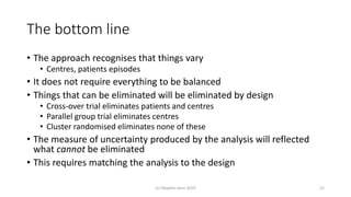 The bottom line
• The approach recognises that things vary
• Centres, patients episodes
• It does not require everything to be balanced
• Things that can be eliminated will be eliminated by design
• Cross-over trial eliminates patients and centres
• Parallel group trial eliminates centres
• Cluster randomised eliminates none of these
• The measure of uncertainty produced by the analysis will reflected
what cannot be eliminated
• This requires matching the analysis to the design
(c) Stephen Senn 2019 21
 