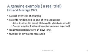 A genuine example ( a real trial)
Hills and Armitage 1979
• A cross-over trial of enuresis
• Patients randomised to one of two sequences
• Active treatment in period 1 followed by placebo in period 2
• Placebo in period 1 followed by active treatment in period 2
• Treatment periods were 14 days long
• Number of dry nights measured
(c) Stephen Senn 2019 22
 