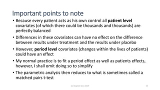 Important points to note
• Because every patient acts as his own control all patient level
covariates (of which there could be thousands and thousands) are
perfectly balanced
• Differences in these covariates can have no effect on the difference
between results under treatment and the results under placebo
• However, period level covariates (changes within the lives of patients)
could have an effect
• My normal practice is to fit a period effect as well as patients effects,
however, I shall omit doing so to simplify
• The parametric analysis then reduces to what is sometimes called a
matched pairs t-test
(c) Stephen Senn 2019 23
 