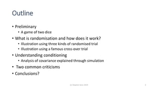 Outline
• Preliminary
• A game of two dice
• What is randomisation and how does it work?
• Illustration using three kinds of randomised trial
• Illustration using a famous cross-over trial
• Understanding conditioning
• Analysis of covariance explained through simulation
• Two common criticisms
• Conclusions?
(c) Stephen Senn 2019 3
 