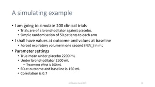 A simulating example
• I am going to simulate 200 clinical trials
• Trials are of a bronchodilator against placebo.
• Simple randomisation of 50 patients to each arm
• I shall have values at outcome and values at baseline
• Forced expiratory volume in one second (FEV1) in mL
• Parameter settings
• True mean under placebo 2200 mL
• Under bronchodilator 2500 mL
• Treatment effect is 300 mL
• SD at outcome and baseline is 150 mL
• Correlation is 0.7
(c) Stephen Senn 2019 32
 