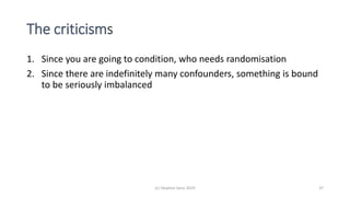The criticisms
1. Since you are going to condition, who needs randomisation
2. Since there are indefinitely many confounders, something is bound
to be seriously imbalanced
(c) Stephen Senn 2019 37
 