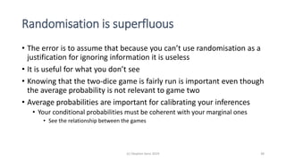 Randomisation is superfluous
• The error is to assume that because you can’t use randomisation as a
justification for ignoring information it is useless
• It is useful for what you don’t see
• Knowing that the two-dice game is fairly run is important even though
the average probability is not relevant to game two
• Average probabilities are important for calibrating your inferences
• Your conditional probabilities must be coherent with your marginal ones
• See the relationship between the games
(c) Stephen Senn 2019 38
 