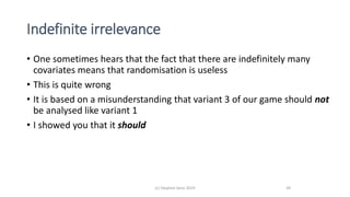Indefinite irrelevance
• One sometimes hears that the fact that there are indefinitely many
covariates means that randomisation is useless
• This is quite wrong
• It is based on a misunderstanding that variant 3 of our game should not
be analysed like variant 1
• I showed you that it should
(c) Stephen Senn 2019 39
 