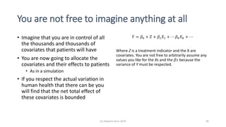 You are not free to imagine anything at all
• Imagine that you are in control of all
the thousands and thousands of
covariates that patients will have
• You are now going to allocate the
covariates and their effects to patients
• As in a simulation
• If you respect the actual variation in
human health that there can be you
will find that the net total effect of
these covariates is bounded
𝑌 = 𝛽0 + 𝑍 + 𝛽1 𝑋1 + ⋯ 𝛽 𝑘 𝑋 𝑘 + ⋯
Where Z is a treatment indicator and the X are
covariates. You are not free to arbitrarily assume any
values you like for the Xs and the 𝛽𝑠 because the
variance of Y must be respected.
(c) Stephen Senn 2019 40
 