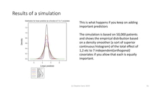 Results of a simulation
(c) Stephen Senn 2019 41
This is what happens if you keep on adding
important predictors
The simulation is based on 50,000 patients
and shows the empirical distribution based
on a density smoother (a sort of superior
continuous histogram) of the total effect of
1,2 etc to 7 independent(orthogonal)
covariates if you allow that each is equally
important.
 