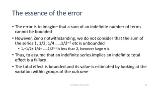 The essence of the error
• The error is to imagine that a sum of an indefinite number of terms
cannot be bounded
• However, Zeno notwithstanding, we do not consider that the sum of
the series 1, 1/2, 1/4 …..1/2n-1 etc is unbounded
• 1,+1/2+ 1/4+ …..1/2n-1 is less than 2, however large n is
• Thus, to assume that an indefinite series implies an indefinite total
effect is a fallacy
• The total effect is bounded and its value is estimated by looking at the
variation within groups of the outcome
(c) Stephen Senn 2019 42
 