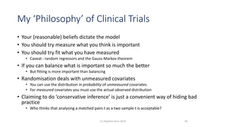 My ‘Philosophy’ of Clinical Trials
• Your (reasonable) beliefs dictate the model
• You should try measure what you think is important
• You should try fit what you have measured
• Caveat : random regressors and the Gauss-Markov theorem
• If you can balance what is important so much the better
• But fitting is more important than balancing
• Randomisation deals with unmeasured covariates
• You can use the distribution in probability of unmeasured covariates
• For measured covariates you must use the actual observed distribution
• Claiming to do ‘conservative inference’ is just a convenient way of hiding bad
practice
• Who thinks that analysing a matched pairs t as a two sample t is acceptable?
45(c) Stephen Senn 2019
 