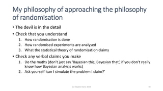 My philosophy of approaching the philosophy
of randomisation
• The devil is in the detail
• Check that you understand
1. How randomisation is done
2. How randomised experiments are analysed
3. What the statistical theory of randomisation claims
• Check any verbal claims you make
1. Do the maths (don’t just say ‘Bayesian this, Bayesian that’, if you don’t really
know how Bayesian analysis works)
2. Ask yourself ‘can I simulate the problem I claim?’
(c) Stephen Senn 2019 46
 