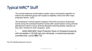 Typical MRC* Stuff
‘The central telephone randomisation system used a minimisation algorithm to
balance the treatment groups with respect to eligibility criteria and other major
prognostic factors.’ (p24)
‘All comparisons involved logrank analyses of the first occurrence of particular
events during the scheduled treatment period after randomisation among all those
allocated the vitamins versus all those allocated matching placebo capsules (ie,
they were “intention-to treat” analyses).’ (p24)
1. (2002) MRC/BHF Heart Protection Study of cholesterol lowering
with simvastatin in 20,536 high-risk individuals: a randomised placebo-
controlled trial. Lancet 360:7-22
47(c) Stephen Senn 2019
The UK’s Medical Research Council
 