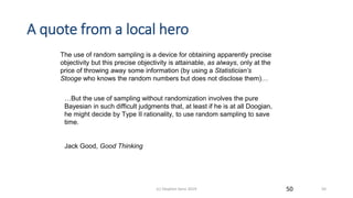 A quote from a local hero
The use of random sampling is a device for obtaining apparently precise
objectivity but this precise objectivity is attainable, as always, only at the
price of throwing away some information (by using a Statistician’s
Stooge who knows the random numbers but does not disclose them)…
…But the use of sampling without randomization involves the pure
Bayesian in such difficult judgments that, at least if he is at all Doogian,
he might decide by Type II rationality, to use random sampling to save
time.
Jack Good, Good Thinking
50(c) Stephen Senn 2019 50
 