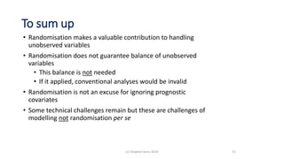 To sum up
• Randomisation makes a valuable contribution to handling
unobserved variables
• Randomisation does not guarantee balance of unobserved
variables
• This balance is not needed
• If it applied, conventional analyses would be invalid
• Randomisation is not an excuse for ignoring prognostic
covariates
• Some technical challenges remain but these are challenges of
modelling not randomisation per se
51(c) Stephen Senn 2019
 