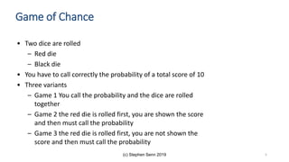 (c) Stephen Senn 2019
• Two dice are rolled
– Red die
– Black die
• You have to call correctly the probability of a total score of 10
• Three variants
– Game 1 You call the probability and the dice are rolled
together
– Game 2 the red die is rolled first, you are shown the score
and then must call the probability
– Game 3 the red die is rolled first, you are not shown the
score and then must call the probability
Game of Chance
5
 