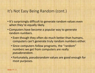 Slide 11- 3
It’s Not Easy Being Random (cont.)
• It’s surprisingly difficult to generate random values even
when they’re equally likely.
• Computers have become a popular way to generate
random numbers.
• Even though they often do much better than humans,
computers can’t generate truly random numbers either.
• Since computers follow programs, the “random”
numbers we get from computers are really
pseudorandom.
• Fortunately, pseudorandom values are good enough for
most purposes.
 