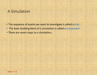 Slide 11- 6
A Simulation
• The sequence of events we want to investigate is called a trial.
• The basic building block of a simulation is called a component.
• There are seven steps to a simulation…
 