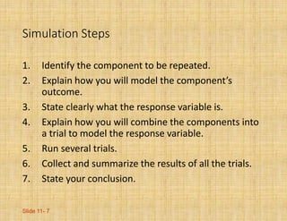 Slide 11- 7
Simulation Steps
1. Identify the component to be repeated.
2. Explain how you will model the component’s
outcome.
3. State clearly what the response variable is.
4. Explain how you will combine the components into
a trial to model the response variable.
5. Run several trials.
6. Collect and summarize the results of all the trials.
7. State your conclusion.
 