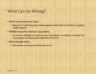 Slide 11- 8
What Can Go Wrong?
• Don’t overstate your case.
• Beware of confusing what really happens with what a simulation suggests
might happen.
• Model outcome chances accurately.
• A common mistake in constructing a simulation is to adopt a strategy that
may appear to produce the right kind of results.
• Run enough trials.
• Simulation is cheap and fairly easy to do.
 