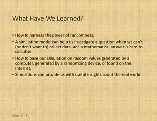 Slide 11- 9
What Have We Learned?
• How to harness the power of randomness.
• A simulation model can help us investigate a question when we can’t
(or don’t want to) collect data, and a mathematical answer is hard to
calculate.
• How to base our simulation on random values generated by a
computer, generated by a randomizing device, or found on the
Internet.
• Simulations can provide us with useful insights about the real world.
 
