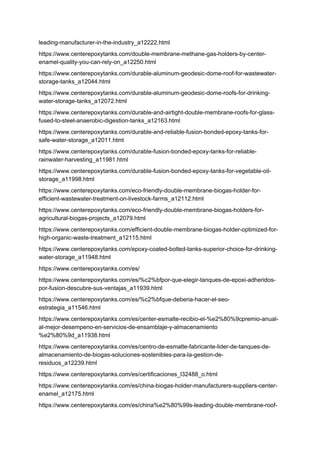 leading-manufacturer-in-the-industry_a12222.html
https://www.centerepoxytanks.com/double-membrane-methane-gas-holders-by-center-
enamel-quality-you-can-rely-on_a12250.html
https://www.centerepoxytanks.com/durable-aluminum-geodesic-dome-roof-for-wastewater-
storage-tanks_a12044.html
https://www.centerepoxytanks.com/durable-aluminum-geodesic-dome-roofs-for-drinking-
water-storage-tanks_a12072.html
https://www.centerepoxytanks.com/durable-and-airtight-double-membrane-roofs-for-glass-
fused-to-steel-anaerobic-digestion-tanks_a12163.html
https://www.centerepoxytanks.com/durable-and-reliable-fusion-bonded-epoxy-tanks-for-
safe-water-storage_a12011.html
https://www.centerepoxytanks.com/durable-fusion-bonded-epoxy-tanks-for-reliable-
rainwater-harvesting_a11981.html
https://www.centerepoxytanks.com/durable-fusion-bonded-epoxy-tanks-for-vegetable-oil-
storage_a11998.html
https://www.centerepoxytanks.com/eco-friendly-double-membrane-biogas-holder-for-
efficient-wastewater-treatment-on-livestock-farms_a12112.html
https://www.centerepoxytanks.com/eco-friendly-double-membrane-biogas-holders-for-
agricultural-biogas-projects_a12079.html
https://www.centerepoxytanks.com/efficient-double-membrane-biogas-holder-optimized-for-
high-organic-waste-treatment_a12115.html
https://www.centerepoxytanks.com/epoxy-coated-bolted-tanks-superior-choice-for-drinking-
water-storage_a11948.html
https://www.centerepoxytanks.com/es/
https://www.centerepoxytanks.com/es/%c2%bfpor-que-elegir-tanques-de-epoxi-adheridos-
por-fusion-descubre-sus-ventajas_a11939.html
https://www.centerepoxytanks.com/es/%c2%bfque-deberia-hacer-el-seo-
estrategia_a11546.html
https://www.centerepoxytanks.com/es/center-esmalte-recibio-el-%e2%80%9cpremio-anual-
al-mejor-desempeno-en-servicios-de-ensamblaje-y-almacenamiento
%e2%80%9d_a11938.html
https://www.centerepoxytanks.com/es/centro-de-esmalte-fabricante-lider-de-tanques-de-
almacenamiento-de-biogas-soluciones-sostenibles-para-la-gestion-de-
residuos_a12239.html
https://www.centerepoxytanks.com/es/certificaciones_l32488_o.html
https://www.centerepoxytanks.com/es/china-biogas-holder-manufacturers-suppliers-center-
enamel_a12175.html
https://www.centerepoxytanks.com/es/china%e2%80%99s-leading-double-membrane-roof-
 