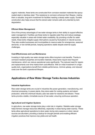 organic materials, these tanks are constructed from corrosion-resistant materials like epoxy-
coated steel or stainless steel. This resistance to corrosion enhances their lifespan, making
them a valuable, long-term investment for facilities needing a steady water supply. Durable
construction also helps ensure that the stored water remains safe and untainted by tank
degradation.
Efficient Water Management
One of the primary advantages of raw water storage tanks is their ability to support effective
water management. Facilities use these tanks to regulate water flow and reduce wastage,
especially valuable in areas with limited water availability. By providing a buffer for water
needs, these tanks mitigate supply interruptions caused by fluctuations in natural sources.
They also enable businesses and municipalities to reserve water for emergencies, seasonal
demands, or low-rainfall periods, keeping operations stable despite external supply
challenges.
Cost-Effectiveness and Low Maintenance
Investing in high-quality raw water storage tanks offers long-term cost benefits. Thanks to
corrosion-resistant properties and durable materials, these tanks require less frequent
maintenance, which can reduce operational costs significantly. The reduced need for repairs
and replacements over time makes them cost-effective. With an initial investment in a high-
quality tank, organizations benefit from reliable performance, minimal upkeep, and reduced
costs over the tank’s operational lifespan.
Applications of Raw Water Storage Tanks Across Industries
Industrial Applications
Raw water storage tanks are crucial in industries like power generation, manufacturing, and
chemical processing. In power plants, they store water for cooling systems and steam
production, while the chemical industry uses raw water for reactions and dilution. These
tanks provide a stable, immediate source of raw water, ensuring continuous operation.
Agricultural and Irrigation Systems
In agriculture, raw water storage tanks play a vital role in irrigation. Reliable water storage
helps farmers manage resources effectively, especially in areas facing water scarcity. These
tanks allow agricultural operations to store water during rainy seasons or when natural
sources are abundant, providing a backup for drought periods and enabling efficient
irrigation practices that improve crop yields and soil health.
 