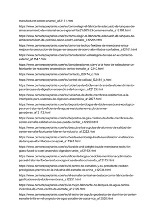 manufacturer-center-enamel_a12171.html
https://www.centerepoxytanks.com/es/como-elegir-el-fabricante-adecuado-de-tanques-de-
almacenamiento-de-material-seco-a-granel-%e2%80%93-center-esmalte_a12197.html
https://www.centerepoxytanks.com/es/como-elegir-el-fabricante-adecuado-de-tanques-de-
almacenamiento-de-petroleo-crudo-centro-esmalte_a12205.html
https://www.centerepoxytanks.com/es/como-los-techos-flexibles-de-membrana-unica-
mejoran-la-produccion-de-biogas-en-tanques-de-acero-atornillados-confiables_a12161.html
https://www.centerepoxytanks.com/es/consideracion-estrategica-del-seo-en-el-comercio-
exterior_a11547.html
https://www.centerepoxytanks.com/es/consideraciones-clave-a-la-hora-de-seleccionar-un-
fabricante-de-reactores-anaerobicos-centro-esmalte_a12240.html
https://www.centerepoxytanks.com/es/contacto_l32474_c.html
https://www.centerepoxytanks.com/es/control-de-calidad_l32484_o.html
https://www.centerepoxytanks.com/es/cubiertas-de-doble-membrana-de-alto-rendimiento-
para-tanques-de-digestion-anaerobica-de-hormigon_a12153.html
https://www.centerepoxytanks.com/es/cubiertas-de-doble-membrana-resistentes-a-la-
intemperie-para-sistemas-de-digestion-anaerobica_a12077.html
https://www.centerepoxytanks.com/es/deposito-de-biogas-de-doble-membrana-ecologico-
para-un-tratamiento-eficiente-de-aguas-residuales-en-explotaciones-
ganaderas_a12112.html
https://www.centerepoxytanks.com/es/depositos-de-gas-metano-de-doble-membrana-de-
center-esmalte-calidad-en-la-que-puede-confiar_a12250.html
https://www.centerepoxytanks.com/es/descubra-las-cupulas-de-aluminio-de-calidad-de-
center-esmalte-fabricante-lider-en-la-industria_a12222.html
https://www.centerepoxytanks.com/es/desde-el-embalaje-hasta-la-instalacion-instalacion-
de-tanques-atornillados-con-epoxi_a11941.html
https://www.centerepoxytanks.com/es/durable-and-airtight-double-membrane-roofs-for-
glass-fused-to-steel-anaerobic-digestion-tanks_a12163.html
https://www.centerepoxytanks.com/es/eficiente-biogas-de-doble-membrana-optimizado-
para-el-tratamiento-de-residuos-organicos-de-alto-contenido_a12115.html
https://www.centerepoxytanks.com/es/el-centro-de-esmaltes-y-su-presidente-reciben-
prestigiosos-premios-en-la-industria-del-esmalte-de-china_a12034.html
https://www.centerepoxytanks.com/es/el-esmalte-central-se-destaca-como-fabricante-de-
gasificadores-de-doble-membrana_a12251.html
https://www.centerepoxytanks.com/es/el-mejor-fabricante-de-tanques-de-agua-contra-
incendios-de-china-centro-de-esmalte_a12199.html
https://www.centerepoxytanks.com/es/el-techo-de-cupula-geodesica-de-aluminio-de-center-
esmalte-brilla-en-el-proyecto-de-agua-potable-de-costa-rica_a12020.html
 
