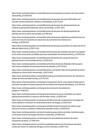 https://www.centerepoxytanks.com/es/fabricante-de-recipientes-a-presion-de-china-centro-
de-esmalte_a12186.html
https://www.centerepoxytanks.com/es/fabricante-de-tanques-de-acero-fabricados-con-
esmalte-central-ofrecemos-calidad-y-confiabilidad_a12212.html
https://www.centerepoxytanks.com/es/fabricante-de-tanques-de-almacenamiento-de-
material-a-granel-personalizados-centro-de-esmalte_a12201.html
https://www.centerepoxytanks.com/es/fabricante-de-tanques-de-almacenamiento-de-
petroleo-de-china-centro-de-esmalte_a12196.html
https://www.centerepoxytanks.com/es/fabricante-de-tanques-digestores-anaerobicos-en-el-
punto-de-mira-innovaciones-en-soluciones-de-conversion-de-residuos-en-
energia_a12238.html
https://www.centerepoxytanks.com/es/fabricante-de-tanques-revestidos-con-epoxi-de-china-
elija-esmalte-central_a12231.html
https://www.centerepoxytanks.com/es/fabricante-de-tanques-soldados-de-acero-esmaltado-
en-el-centro-soluciones-confiables-para-las-necesidades-de-almacenamiento_a12209.html
https://www.centerepoxytanks.com/es/fabricante-de-techos-de-cupula-de-aluminio-
geodesicos-de-china-esmalte-central_a12220.html
https://www.centerepoxytanks.com/es/fabricante-lider-de-techos-flotantes-internos-para-
soluciones-confiables-de-almacenamiento-de-petroleo_a12179.html
https://www.centerepoxytanks.com/es/fabricante-y-proveedor-lider-de-recipientes-de-acero-
soldados-en-china-centro-de-esmalte_a12210.html
https://www.centerepoxytanks.com/es/fabricantes-y-proveedores-de-techos-de-membrana-
simple-de-china-esmalte-central_a12176.html
https://www.centerepoxytanks.com/es/gran-inauguracion-de-la-nueva-base-de-fabricacion-
de-center-esmalte-innovacion-pionera-en-la-industria-de-tanques-atornillados_a12154.html
https://www.centerepoxytanks.com/es/guia-de-puntuacion-de-calidad-de-
google_a11548.html
https://www.centerepoxytanks.com/es/guia-de-tanques-de-acero-revestidos-con-epoxi-
aplicaciones-beneficios-y-eleccion-del-esmalte-central_a12230.html
https://www.centerepoxytanks.com/es/guia-del-fabricante-de-contenedores-de-biogas-de-
china-calidad-e-innovacion-en-el-almacenamiento-de-biogas_a12233.html
https://www.centerepoxytanks.com/es/guia-del-fabricante-de-tanques-de-metano-que-
buscar-en-cuanto-a-calidad-y-rendimiento-esmalte-central_a12242.html
https://www.centerepoxytanks.com/es/innovadores-gasometros-de-doble-membrana-para-
un-almacenamiento-de-biogas-eficiente-y-sostenible_a12083.html
https://www.centerepoxytanks.com/es/inspeccion-de-calidad-de-tanques-de-acero-
recubiertos-de-epoxi_a11940.html
https://www.centerepoxytanks.com/es/la-durabilidad-superior-de-los-tanques-de-epoxi-
unidos-por-fusion-en-sistemas-de-agua-contra-incendios_a12041.html
 