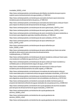 inoxidable_l32552_o.html
https://www.centerepoxytanks.com/es/tanques-atornillados-recubiertos-de-epoxi-opcion-
superior-para-el-almacenamiento-de-agua-potable_a11948.html
https://www.centerepoxytanks.com/es/tanques-avanzados-de-fusion-epoxi-soluciones-
duraderas-para-el-almacenamiento-de-granos_a11985.html
https://www.centerepoxytanks.com/es/tanques-avanzados-de-resina-epoxi-unida-por-fusion-
para-mejorar-la-eficiencia-del-almacenamiento-de-biogas_a12048.html
https://www.centerepoxytanks.com/es/tanques-de-acero-galvanizado_l32479_p.html
https://www.centerepoxytanks.com/es/tanques-de-acero-galvanizado_l32553_o.html
https://www.centerepoxytanks.com/es/tanques-de-acero-recubiertos-de-epoxi-resistentes-a-
la-corrosion-para-digestores-agricolas-mesofilos-eficientes_a11999.html
https://www.centerepoxytanks.com/es/tanques-de-acero-soldados_l33135_o.html
https://www.centerepoxytanks.com/es/tanques-de-epoxi-adheridos-por-
fusion_l32476_p.html
https://www.centerepoxytanks.com/es/tanques-de-epoxi-adheridos-por-
fusion_l32550_o.html
https://www.centerepoxytanks.com/es/tanques-de-epoxi-adheridos-por-fusion-de-center-
esmalte-la-ultima-opcion-para-soluciones-de-almacenamiento-
multidisciplinares_a11936.html
https://www.centerepoxytanks.com/es/tanques-de-epoxi-duraderos-unidos-por-fusion-para-
una-recoleccion-confiable-de-agua-de-lluvia_a11981.html
https://www.centerepoxytanks.com/es/tanques-de-epoxi-unidos-por-fusion-duraderos-y-
confiables-para-un-almacenamiento-seguro-de-agua_a12011.html
https://www.centerepoxytanks.com/es/tanques-de-resina-epoxi-unidos-por-fusion-
duraderos-para-el-almacenamiento-de-aceite-vegetal_a11998.html
https://www.centerepoxytanks.com/es/tanques-innovadores-de-resina-epoxi-unida-por-
fusion-esenciales-para-un-tratamiento-eficaz-de-aguas-residuales-industriales_a12014.html
https://www.centerepoxytanks.com/es/tanques-recubiertos-de-epoxi-de-alto-rendimiento-
para-digestores-anaerobicos-maximizacion-de-la-durabilidad-y-la-eficiencia_a12018.html
https://www.centerepoxytanks.com/es/techo-avanzado-de-doble-membrana-para-un-
proyecto-de-tratamiento-eficiente-de-aguas-residuales-de-una-granja-porcina_a12088.html
https://www.centerepoxytanks.com/es/techo-de-cupula-geodesica-de-aluminio-duradero-
para-tanques-de-almacenamiento-de-aguas-residuales_a12044.html
https://www.centerepoxytanks.com/es/techos-de-cupula-geodesica-de-
aluminio_l32480_p.html
https://www.centerepoxytanks.com/es/techos-de-cupula-geodesica-de-
aluminio_l32554_o.html
https://www.centerepoxytanks.com/es/techos-de-cupula-geodesica-de-aluminio-duraderos-
 