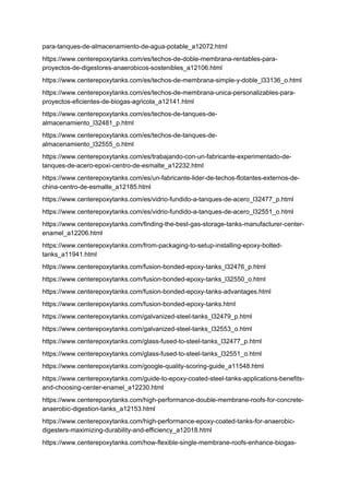 para-tanques-de-almacenamiento-de-agua-potable_a12072.html
https://www.centerepoxytanks.com/es/techos-de-doble-membrana-rentables-para-
proyectos-de-digestores-anaerobicos-sostenibles_a12106.html
https://www.centerepoxytanks.com/es/techos-de-membrana-simple-y-doble_l33136_o.html
https://www.centerepoxytanks.com/es/techos-de-membrana-unica-personalizables-para-
proyectos-eficientes-de-biogas-agricola_a12141.html
https://www.centerepoxytanks.com/es/techos-de-tanques-de-
almacenamiento_l32481_p.html
https://www.centerepoxytanks.com/es/techos-de-tanques-de-
almacenamiento_l32555_o.html
https://www.centerepoxytanks.com/es/trabajando-con-un-fabricante-experimentado-de-
tanques-de-acero-epoxi-centro-de-esmalte_a12232.html
https://www.centerepoxytanks.com/es/un-fabricante-lider-de-techos-flotantes-externos-de-
china-centro-de-esmalte_a12185.html
https://www.centerepoxytanks.com/es/vidrio-fundido-a-tanques-de-acero_l32477_p.html
https://www.centerepoxytanks.com/es/vidrio-fundido-a-tanques-de-acero_l32551_o.html
https://www.centerepoxytanks.com/finding-the-best-gas-storage-tanks-manufacturer-center-
enamel_a12206.html
https://www.centerepoxytanks.com/from-packaging-to-setup-installing-epoxy-bolted-
tanks_a11941.html
https://www.centerepoxytanks.com/fusion-bonded-epoxy-tanks_l32476_p.html
https://www.centerepoxytanks.com/fusion-bonded-epoxy-tanks_l32550_o.html
https://www.centerepoxytanks.com/fusion-bonded-epoxy-tanks-advantages.html
https://www.centerepoxytanks.com/fusion-bonded-epoxy-tanks.html
https://www.centerepoxytanks.com/galvanized-steel-tanks_l32479_p.html
https://www.centerepoxytanks.com/galvanized-steel-tanks_l32553_o.html
https://www.centerepoxytanks.com/glass-fused-to-steel-tanks_l32477_p.html
https://www.centerepoxytanks.com/glass-fused-to-steel-tanks_l32551_o.html
https://www.centerepoxytanks.com/google-quality-scoring-guide_a11548.html
https://www.centerepoxytanks.com/guide-to-epoxy-coated-steel-tanks-applications-benefits-
and-choosing-center-enamel_a12230.html
https://www.centerepoxytanks.com/high-performance-double-membrane-roofs-for-concrete-
anaerobic-digestion-tanks_a12153.html
https://www.centerepoxytanks.com/high-performance-epoxy-coated-tanks-for-anaerobic-
digesters-maximizing-durability-and-efficiency_a12018.html
https://www.centerepoxytanks.com/how-flexible-single-membrane-roofs-enhance-biogas-
 
