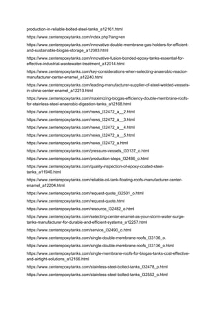 production-in-reliable-bolted-steel-tanks_a12161.html
https://www.centerepoxytanks.com/index.php?lang=en
https://www.centerepoxytanks.com/innovative-double-membrane-gas-holders-for-efficient-
and-sustainable-biogas-storage_a12083.html
https://www.centerepoxytanks.com/innovative-fusion-bonded-epoxy-tanks-essential-for-
effective-industrial-wastewater-treatment_a12014.html
https://www.centerepoxytanks.com/key-considerations-when-selecting-anaerobic-reactor-
manufacturer-center-enamel_a12240.html
https://www.centerepoxytanks.com/leading-manufacturer-supplier-of-steel-welded-vessels-
in-china-center-enamel_a12210.html
https://www.centerepoxytanks.com/maximizing-biogas-efficiency-double-membrane-roofs-
for-stainless-steel-anaerobic-digestion-tanks_a12168.html
https://www.centerepoxytanks.com/news_l32472_a__2.html
https://www.centerepoxytanks.com/news_l32472_a__3.html
https://www.centerepoxytanks.com/news_l32472_a__4.html
https://www.centerepoxytanks.com/news_l32472_a__5.html
https://www.centerepoxytanks.com/news_l32472_a.html
https://www.centerepoxytanks.com/pressure-vessels_l33137_o.html
https://www.centerepoxytanks.com/production-steps_l32486_o.html
https://www.centerepoxytanks.com/quality-inspection-of-epoxy-coated-steel-
tanks_a11940.html
https://www.centerepoxytanks.com/reliable-oil-tank-floating-roofs-manufacturer-center-
enamel_a12204.html
https://www.centerepoxytanks.com/request-quote_l32501_o.html
https://www.centerepoxytanks.com/request-quote.html
https://www.centerepoxytanks.com/resource_l32482_o.html
https://www.centerepoxytanks.com/selecting-center-enamel-as-your-storm-water-surge-
tanks-manufacturer-for-durable-and-efficient-systems_a12257.html
https://www.centerepoxytanks.com/service_l32490_o.html
https://www.centerepoxytanks.com/single-double-membrane-roofs_l33136_o.
https://www.centerepoxytanks.com/single-double-membrane-roofs_l33136_o.html
https://www.centerepoxytanks.com/single-membrane-roofs-for-biogas-tanks-cost-effective-
and-airtight-solutions_a12166.html
https://www.centerepoxytanks.com/stainless-steel-bolted-tanks_l32478_p.html
https://www.centerepoxytanks.com/stainless-steel-bolted-tanks_l32552_o.html
 
