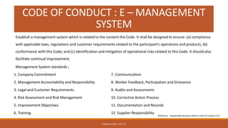 CODE OF CONDUCT : E – MANAGEMENT
SYSTEM
Management System standards ;
1. Company Commitment
2. Management Accountability and Responsibility
3. Legal and Customer Requirements
4. Risk Assessment and Risk Management
5. Improvement Objectives
6. Training
7. Communication
8. Worker Feedback, Participation and Grievance
9. Audits and Assessments
10. Corrective Action Process
11. Documentation and Records
12. Supplier Responsibility
ARMADA GLOBAL TECH PLT
Establish a management system which is related to the content the Code. It shall be designed to ensure: (a) compliance
with applicable laws, regulations and customer requirements related to the participant’s operations and products; (b)
conformance with this Code; and (c) identification and mitigation of operational risks related to this Code. It should also
facilitate continual improvement.
Reference : Responsible Business Alliance Code of Conduct v7.0
 