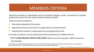 MEMBERS CRITERIA
Electronics industry or organizations who are involved in design, market, manufacture or provide
goods and services that are used to produce electronic goods.
Code of conduct compliance :
❖ Voluntarily adopted by the business
❖ Requested by the business from its supply chain and subcontractors
❖ Requested by customer / organization we are doing business with.
Such code of conducts are also practiced by other Industries but in different forms.
- SMETA (Sedex Members Ethical Trade Audit) SEDEX is the name of the organization – SMETA is the name of an
audit methodology.
The Supplier Ethical Data Exchange (Sedex) is a not-for-profit, membership organization that leads work with buyers and suppliers to
deliver improvements in responsible and ethical business practices in global supply chains.
ARMADA GLOBAL TECH PLT
Reference : Responsible Business Alliance Code of Conduct v7.0
 