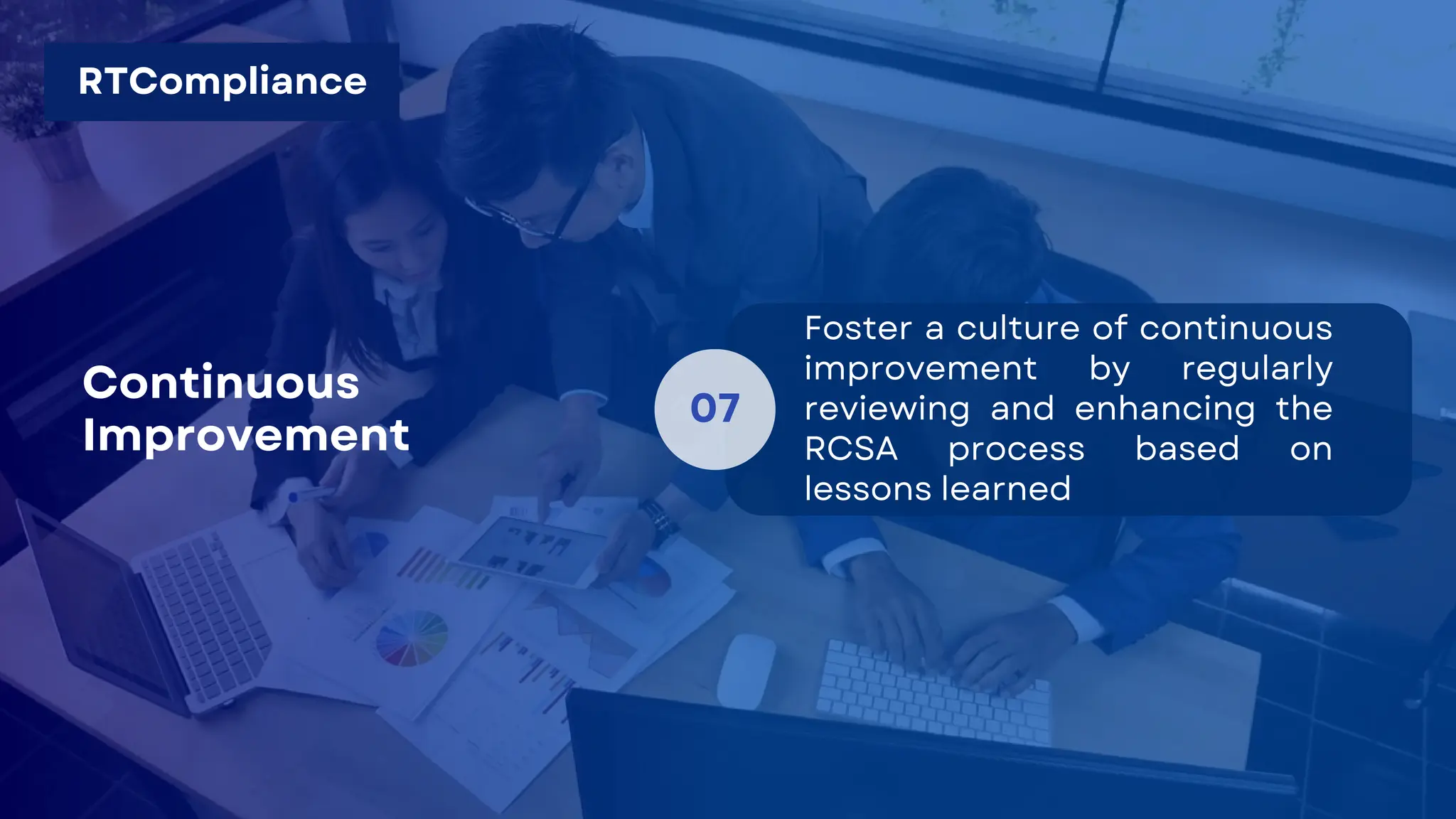 07
Foster a culture of continuous
improvement by regularly
reviewing and enhancing the
RCSA process based on
lessons learned
Continuous
Improvement
RTCompliance