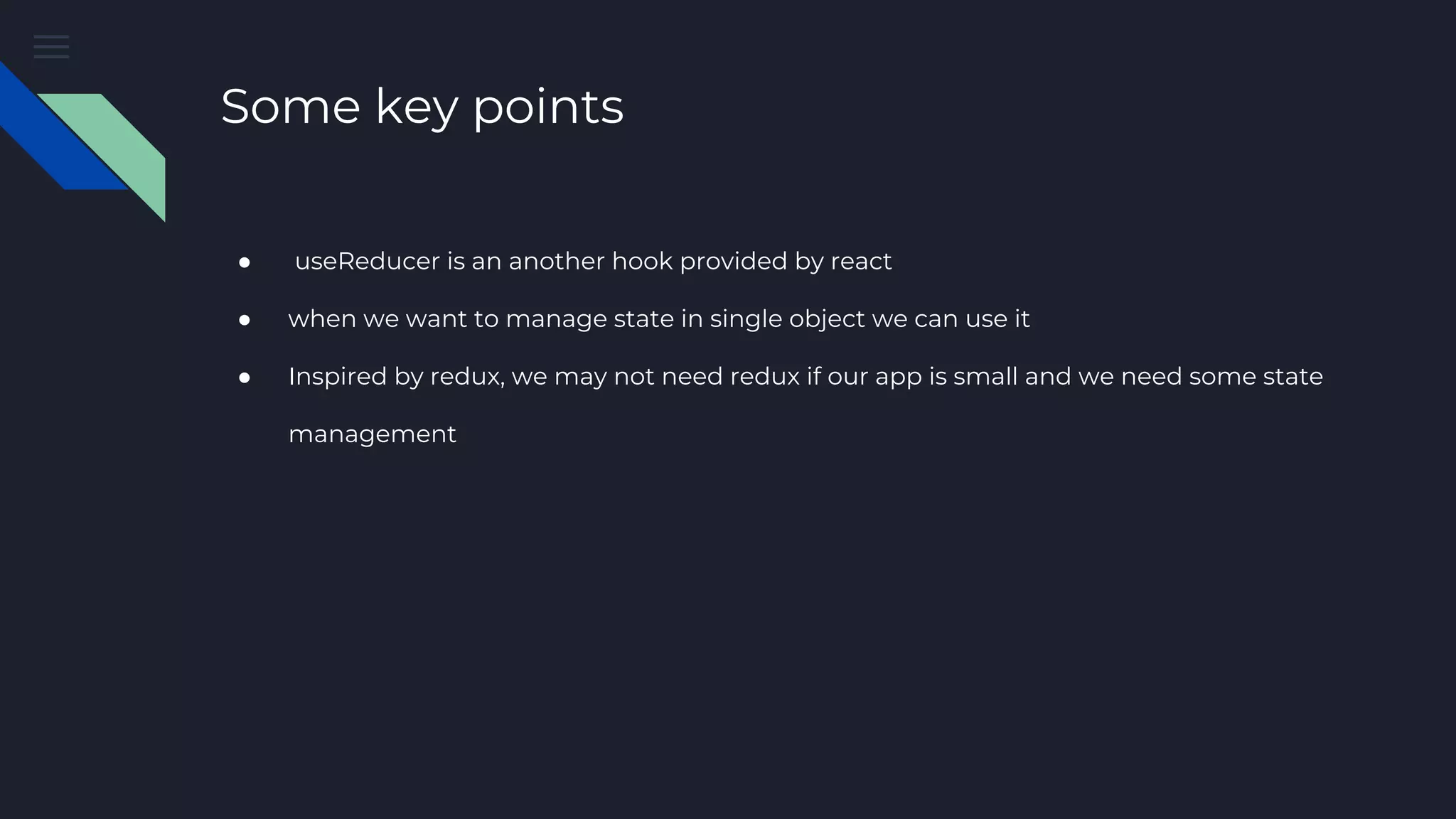 Some key points ● useReducer is an another hook provided by react ● when we want to manage state in single object we can use it ● Inspired by redux, we may not need redux if our app is small and we need some state management 