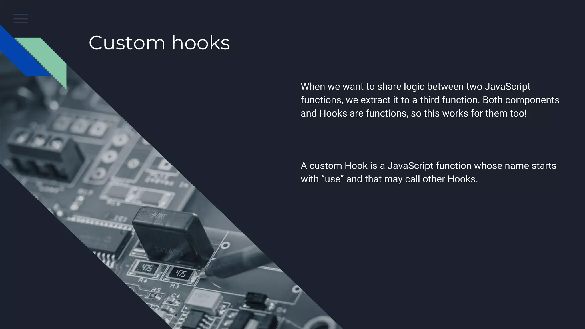 Custom hooks When we want to share logic between two JavaScript functions, we extract it to a third function. Both components and Hooks are functions, so this works for them too! A custom Hook is a JavaScript function whose name starts with ”use” and that may call other Hooks. 